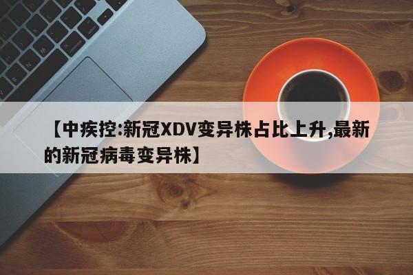 【中疾控:新冠XDV变异株占比上升,最新的新冠病毒变异株】