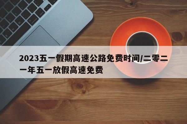 2023五一假期高速公路免费时间/二零二一年五一放假高速免费