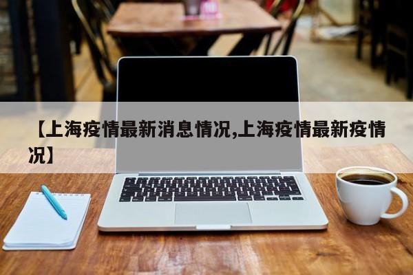 【上海疫情最新消息情况,上海疫情最新疫情况】