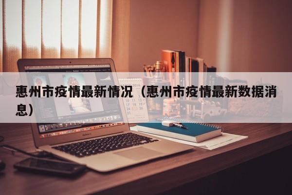 惠州市疫情最新情况(惠州市疫情最新数据消息)