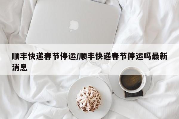 顺丰快递春节停运/顺丰快递春节停运吗最新消息