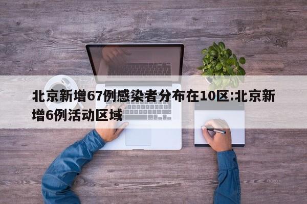 北京新增67例感染者分布在10区:北京新增6例活动区域