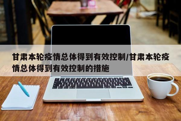 甘肃本轮疫情总体得到有效控制/甘肃本轮疫情总体得到有效控制的措施