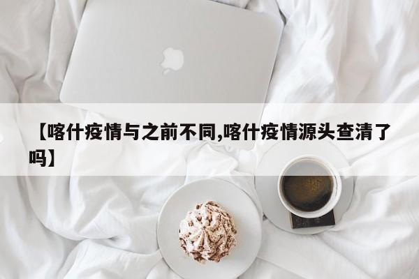 【喀什疫情与之前不同,喀什疫情源头查清了吗】