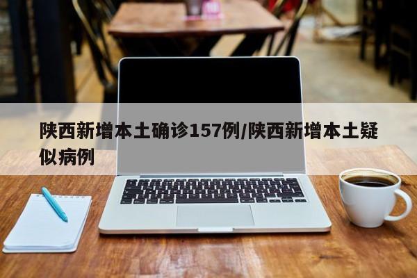 陕西新增本土确诊157例/陕西新增本土疑似病例