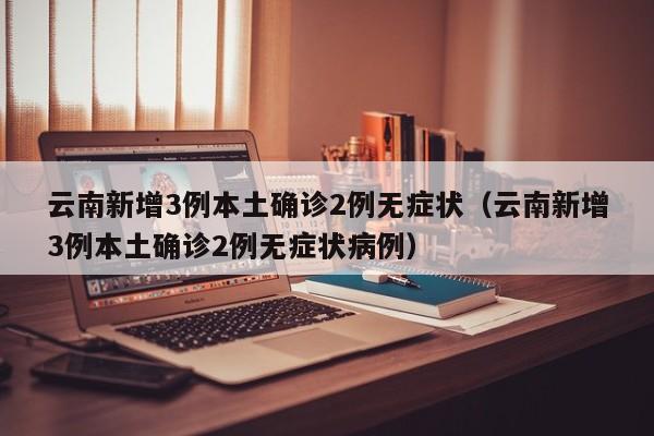 云南新增3例本土确诊2例无症状（云南新增3例本土确诊2例无症状病例）