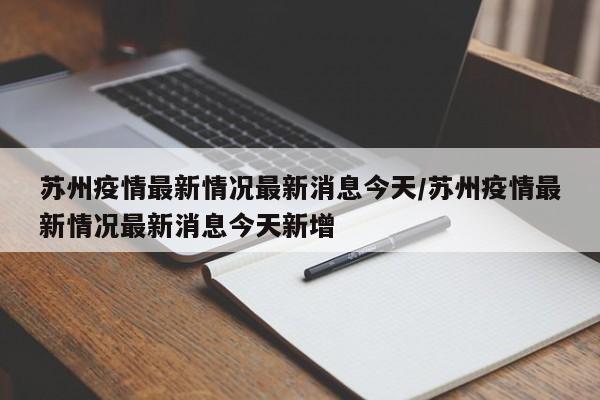 苏州疫情最新情况最新消息今天/苏州疫情最新情况最新消息今天新增