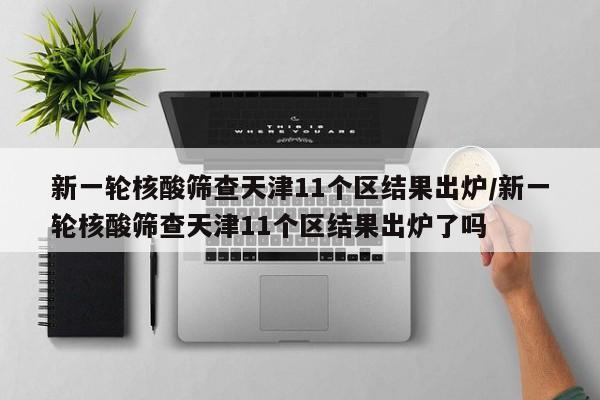 新一轮核酸筛查天津11个区结果出炉/新一轮核酸筛查天津11个区结果出炉了吗