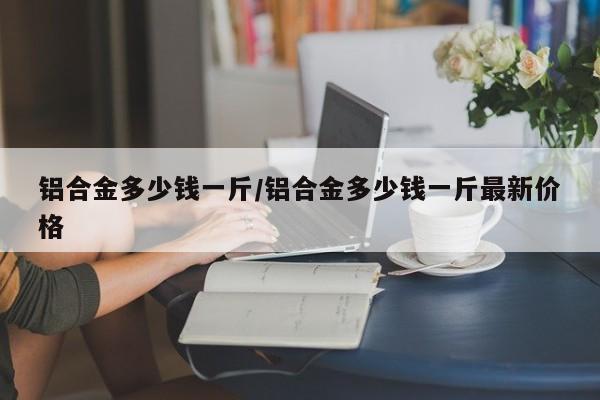 铝合金多少钱一斤/铝合金多少钱一斤最新价格