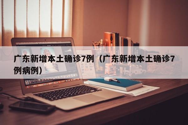 广东新增本土确诊7例（广东新增本土确诊7例病例）