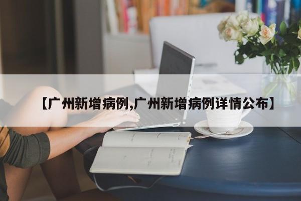 【广州新增病例,广州新增病例详情公布】