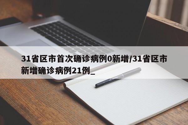 31省区市首次确诊病例0新增/31省区市新增确诊病例21例_