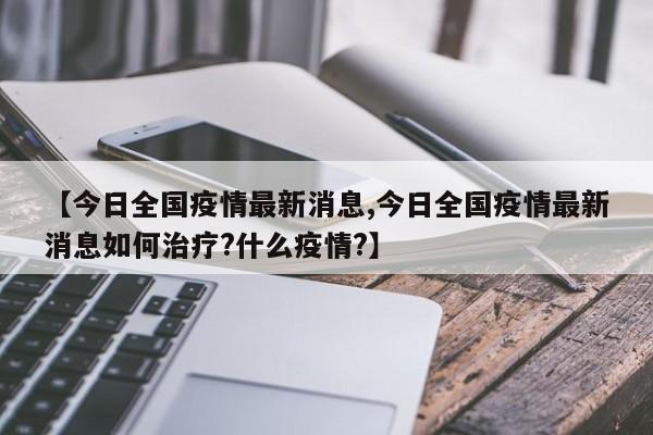【今日全国疫情最新消息,今日全国疫情最新消息如何治疗?什么疫情?】