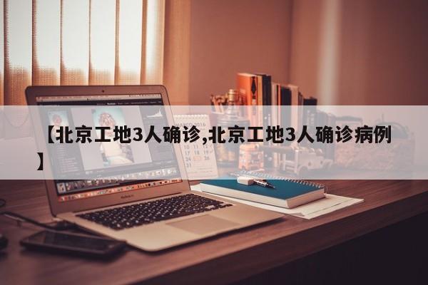 【北京工地3人确诊,北京工地3人确诊病例】