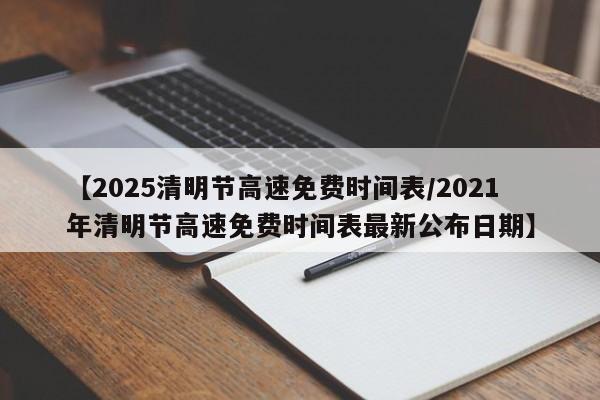 【2025清明节高速免费时间表/2021年清明节高速免费时间表最新公布日期】
