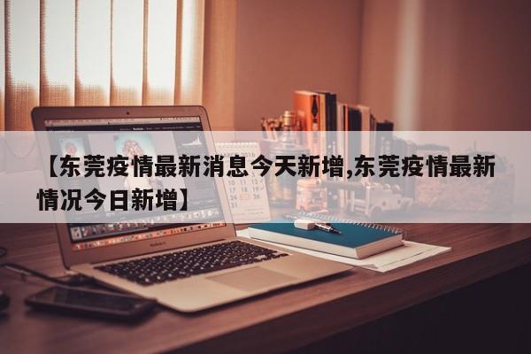 【东莞疫情最新消息今天新增,东莞疫情最新情况今日新增】