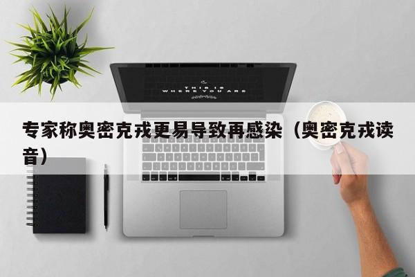 专家称奥密克戎更易导致再感染(奥密克戎读音)