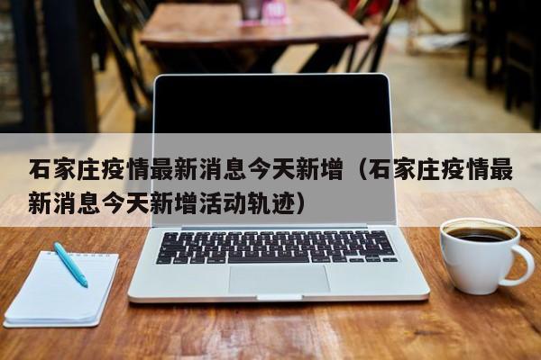 石家庄疫情最新消息今天新增(石家庄疫情最新消息今天新增活动轨迹)