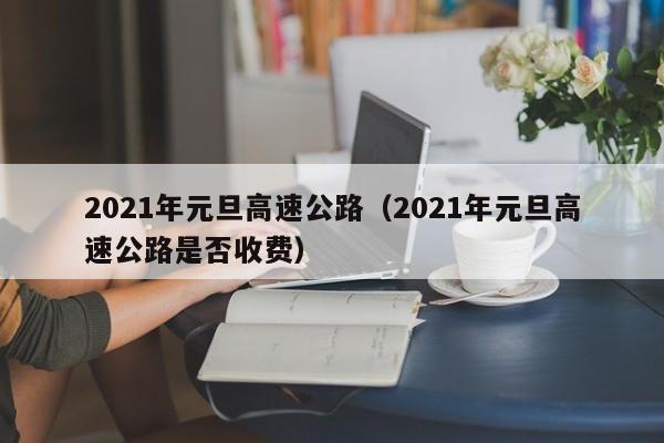 2021年元旦高速公路(2021年元旦高速公路是否收费)