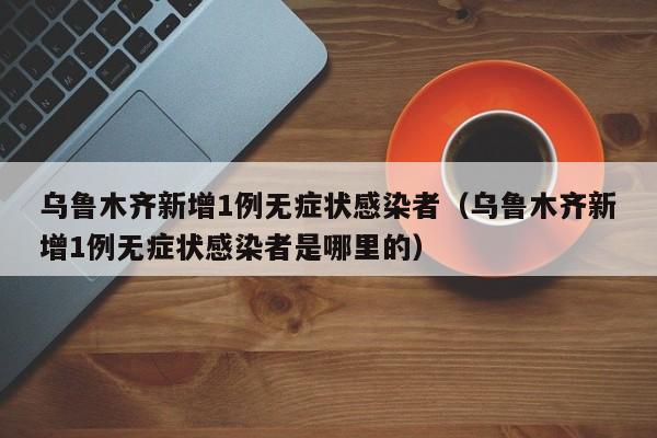 乌鲁木齐新增1例无症状感染者(乌鲁木齐新增1例无症状感染者是哪里的)