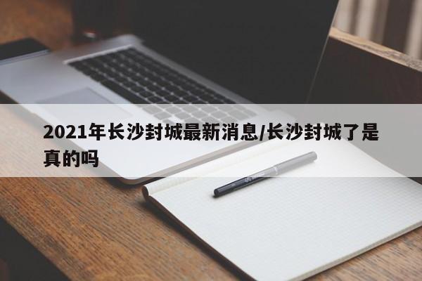 2021年长沙封城最新消息/长沙封城了是真的吗