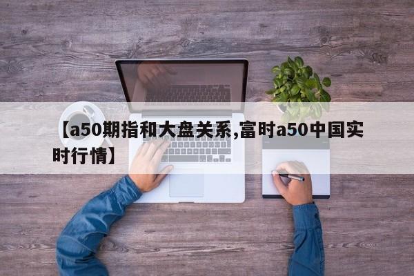 【a50期指和大盘关系,富时a50中国实时行情】