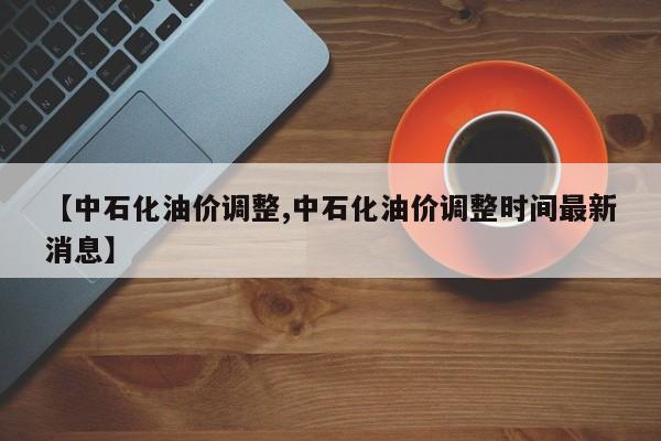 【中石化油价调整,中石化油价调整时间最新消息】