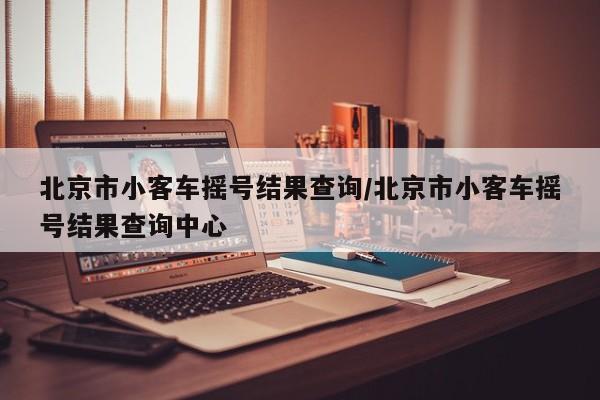 北京市小客车摇号结果查询/北京市小客车摇号结果查询中心