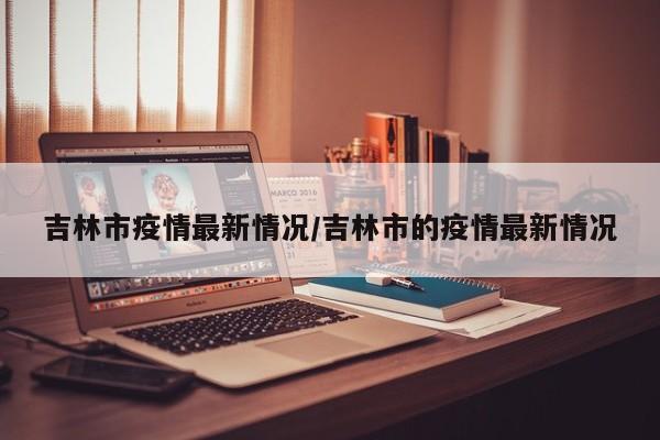 吉林市疫情最新情况/吉林市的疫情最新情况