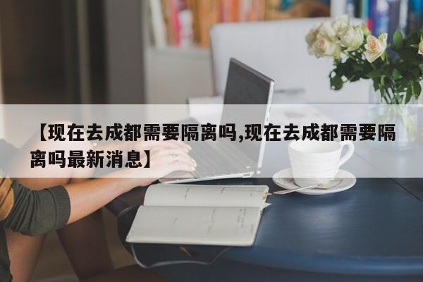 【现在去成都需要隔离吗,现在去成都需要隔离吗最新消息】