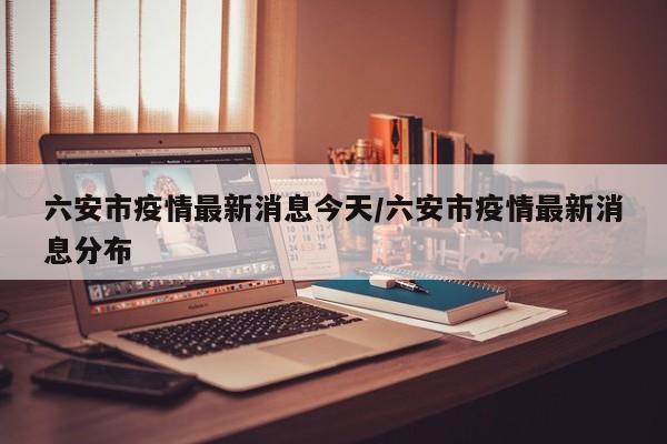 六安市疫情最新消息今天/六安市疫情最新消息分布