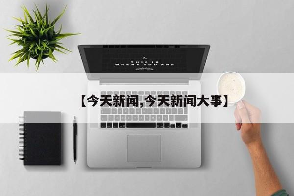 【今天新闻,今天新闻大事】