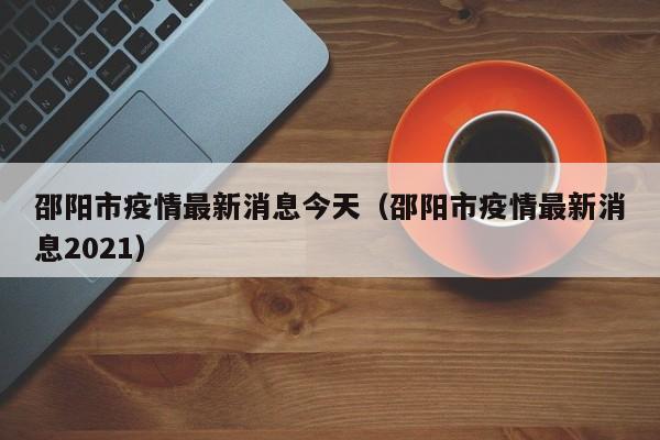 邵阳市疫情最新消息今天(邵阳市疫情最新消息2021)