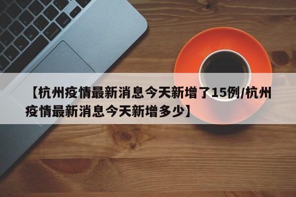 【杭州疫情最新消息今天新增了15例/杭州疫情最新消息今天新增多少】