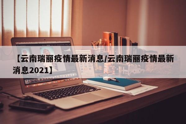 【云南瑞丽疫情最新消息/云南瑞丽疫情最新消息2021】