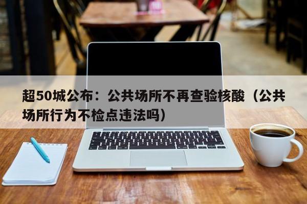 超50城公布：公共场所不再查验核酸（公共场所行为不检点违法吗）