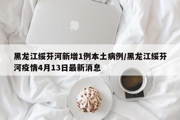 黑龙江绥芬河新增1例本土病例/黑龙江绥芬河疫情4月13日最新消息