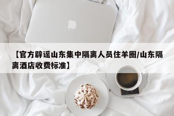 【官方辟谣山东集中隔离人员住羊圈/山东隔离酒店收费标准】