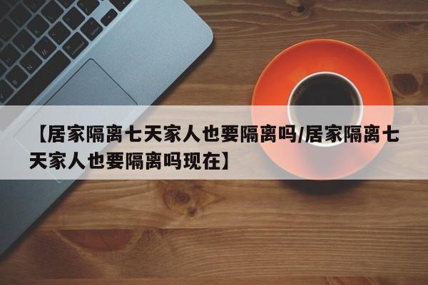 【居家隔离七天家人也要隔离吗/居家隔离七天家人也要隔离吗现在】