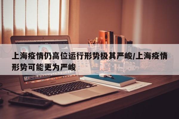 上海疫情仍高位运行形势极其严峻/上海疫情形势可能更为严峻