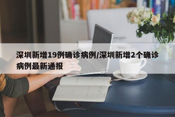 深圳新增19例确诊病例/深圳新增2个确诊病例最新通报