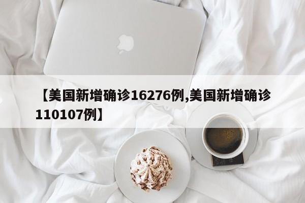 【美国新增确诊16276例,美国新增确诊110107例】