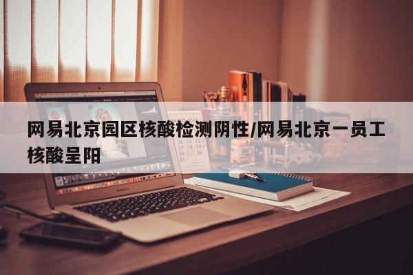 网易北京园区核酸检测阴性/网易北京一员工核酸呈阳