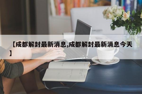 【成都解封最新消息,成都解封最新消息今天】