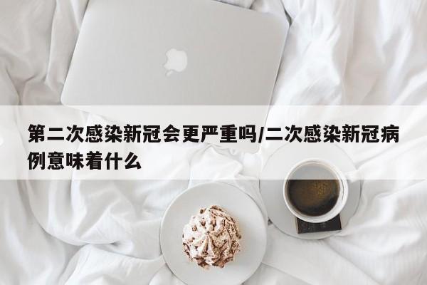 第二次感染新冠会更严重吗/二次感染新冠病例意味着什么