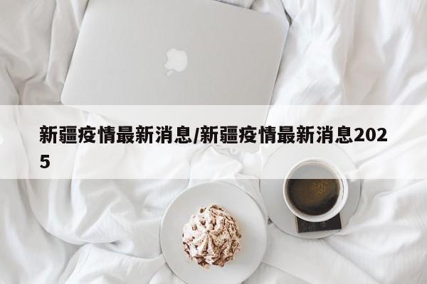 新疆疫情最新消息/新疆疫情最新消息2025