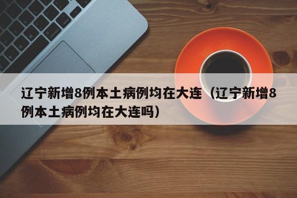 辽宁新增8例本土病例均在大连(辽宁新增8例本土病例均在大连吗)