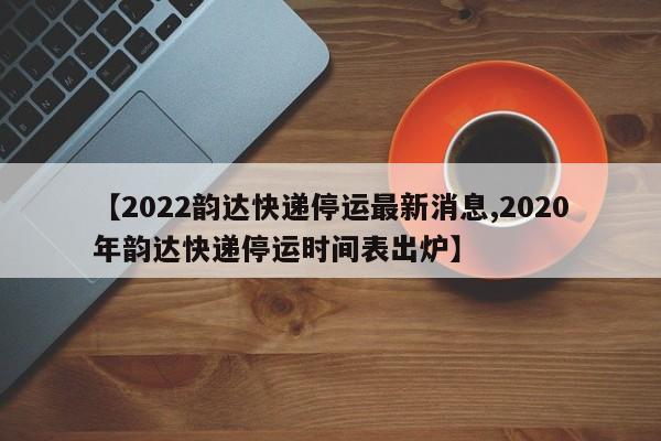 【2022韵达快递停运最新消息,2020年韵达快递停运时间表出炉】