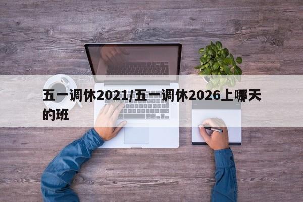 五一调休2021/五一调休2026上哪天的班