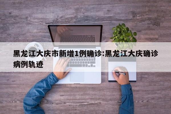 黑龙江大庆市新增1例确诊:黑龙江大庆确诊病例轨迹